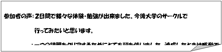 メモ: 参加者の声:2日間で様々な体験・勉強が出来ました。今後大学のサークルで
行ってみたいと思います。
:一つの課題をクリアするためにとても頭を使いました。達成したときは感動でした。無意識に出た自分の一言が仲間の支えになることを実感しました。